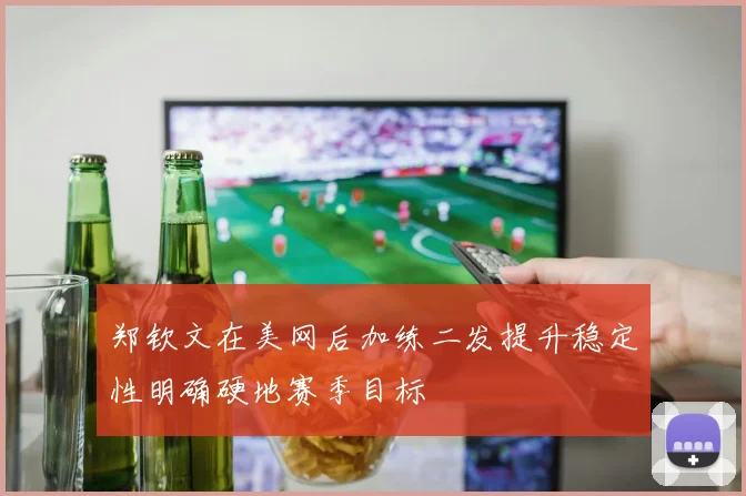 郑钦文在美网后加练二发提升稳定性明确硬地赛季目标