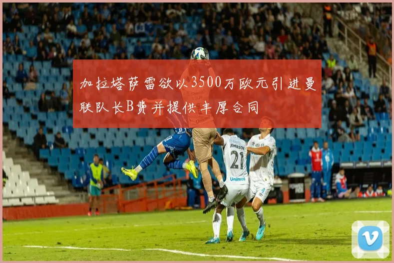 加拉塔萨雷欲以3500万欧元引进曼联队长B费并提供丰厚合同