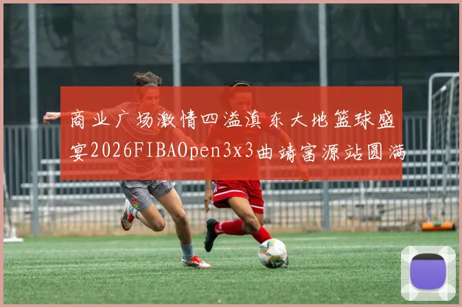 商业广场激情四溢滇东大地篮球盛宴2026FIBAOpen3x3曲靖富源站圆满落幕