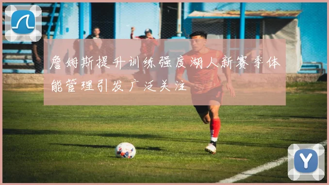 詹姆斯提升训练强度湖人新赛季体能管理引发广泛关注