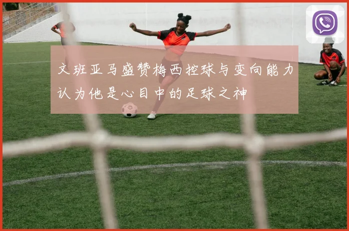 文班亚马盛赞梅西控球与变向能力认为他是心目中的足球之神