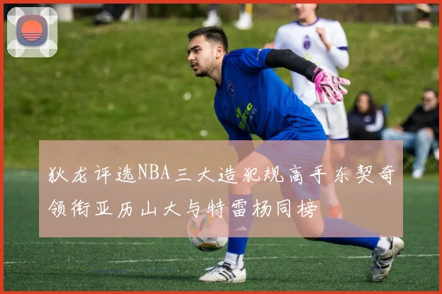 狄龙评选NBA三大造犯规高手东契奇领衔亚历山大与特雷杨同榜