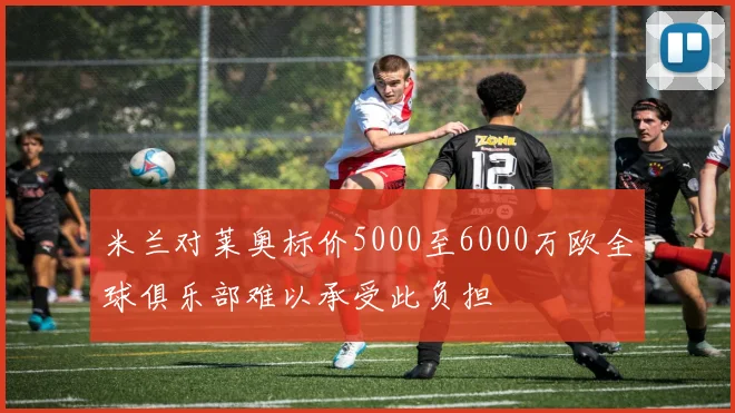 米兰对莱奥标价5000至6000万欧全球俱乐部难以承受此负担