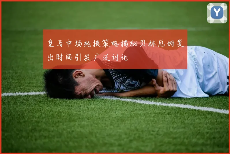 皇马中场轮换策略揭秘贝林厄姆复出时间引发广泛讨论