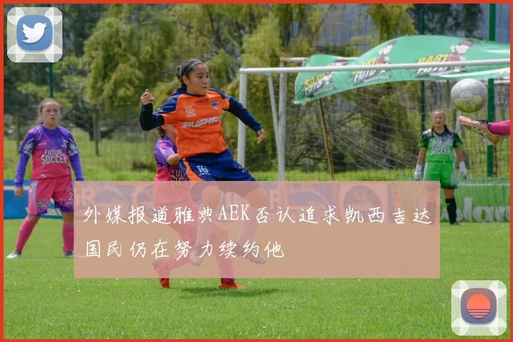 外媒报道雅典AEK否认追求凯西吉达国民仍在努力续约他