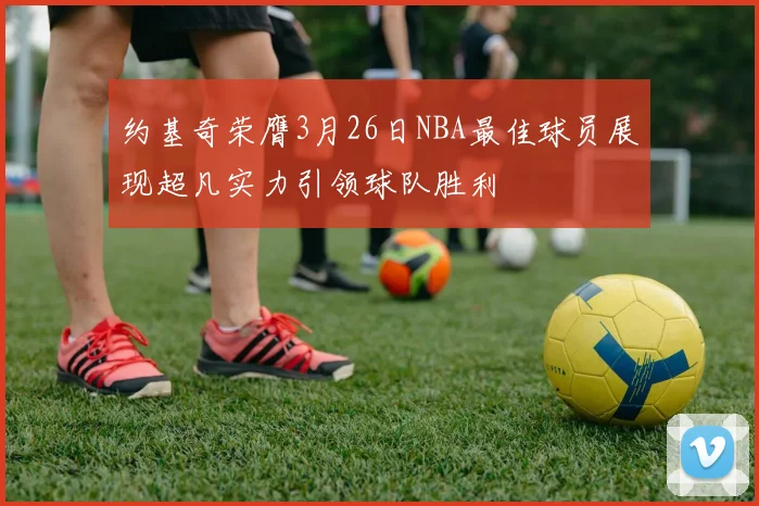 约基奇荣膺3月26日NBA最佳球员展现超凡实力引领球队胜利