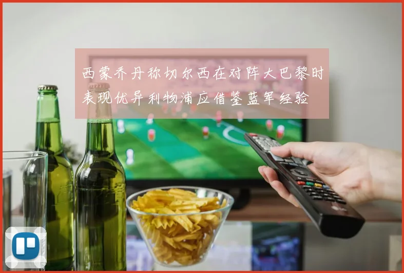 西蒙乔丹称切尔西在对阵大巴黎时表现优异利物浦应借鉴蓝军经验
