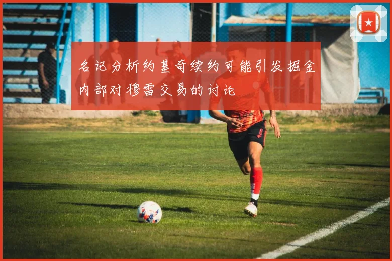 名记分析约基奇续约可能引发掘金内部对穆雷交易的讨论