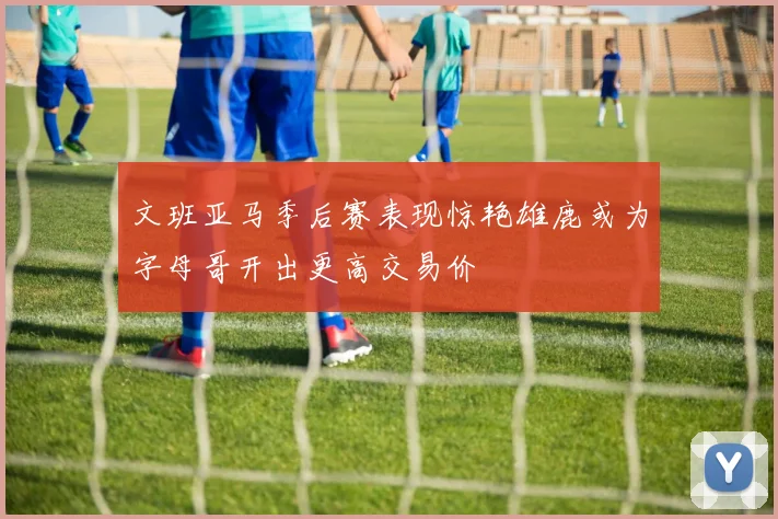 文班亚马季后赛表现惊艳雄鹿或为字母哥开出更高交易价