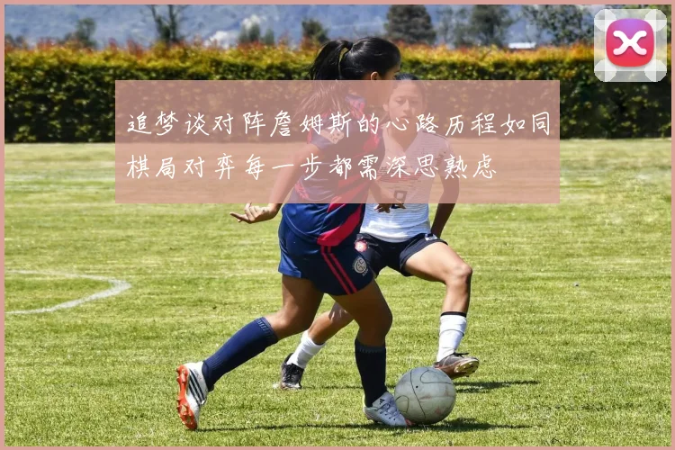 追梦谈对阵詹姆斯的心路历程如同棋局对弈每一步都需深思熟虑