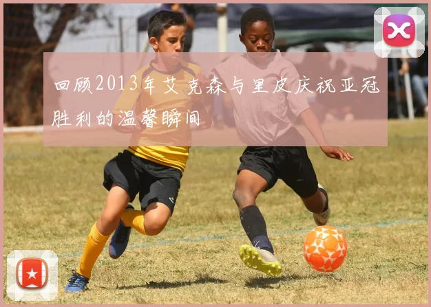 回顾2013年艾克森与里皮庆祝亚冠胜利的温馨瞬间
