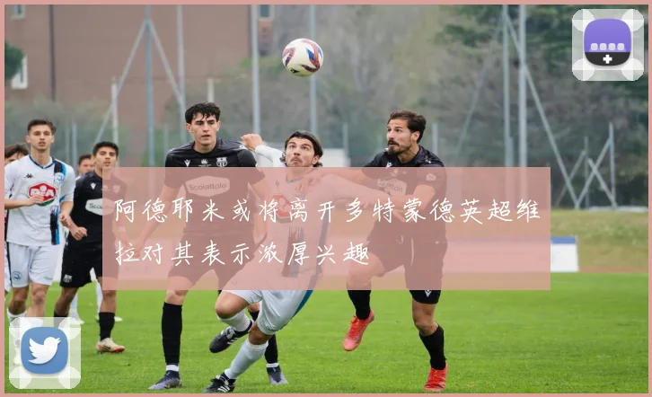 阿德耶米或将离开多特蒙德英超维拉对其表示浓厚兴趣