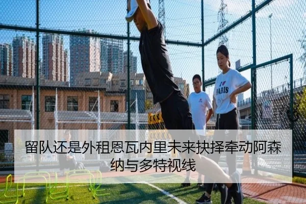 留队还是外租恩瓦内里未来抉择牵动阿森纳与多特视线